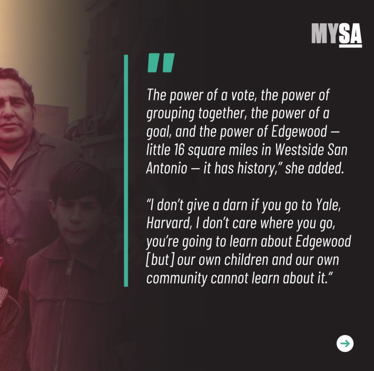 The power of a vote, the power of grouping together, the power of a goal, and the power of Edgewood – little 16 square miles in Westside San Antonio – it has history. I don't give a darn if you go to Yale, Harvard, I don't care where you go, you're going to learn about Edgewood [but] our own children and our own community cannot learn about it.
